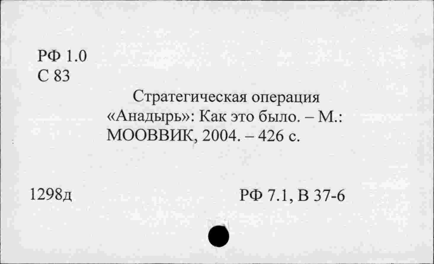 ﻿РФ 1.0
С 83
Стратегическая операция «Анадырь»: Как это было. - М.: МООВВИК, 2004. - 426 с.
1298д
РФ 7.1, В 37-6